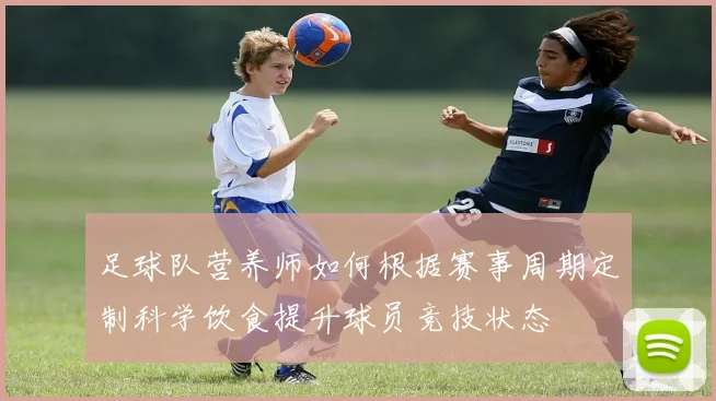 足球队营养师如何根据赛事周期定制科学饮食提升球员竞技状态